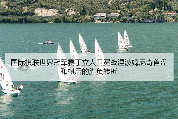 国际棋联世界冠军赛丁立人卫冕战涅波姆尼奇首盘和棋后的胜负转折